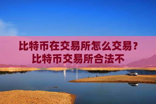 比特币在交易所怎么交易？比特币交易所合法不