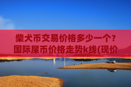 柴犬币交易价格多少一个？国际屎币价格走势k线(现价0.00015792元)