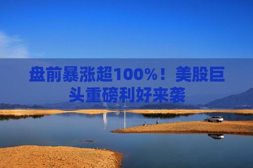 盘前暴涨超100%!美股巨头重磅利好来袭