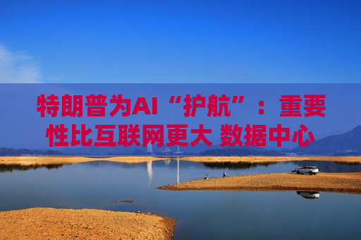 特朗普为AI“护航”:重要性比互联网更大 数据中心建设有诸多好处!