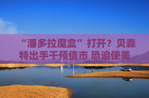 “潘多拉魔盒”打开?贝森特出手干预债市 恐迫使美联储更激进加息