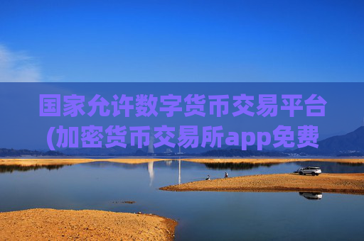 国家允许数字货币交易平台(加密货币交易所app免费下载)
