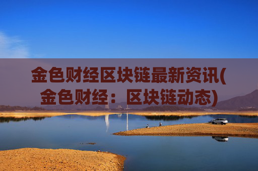 金色财经区块链最新资讯(金色财经:区块链动态)