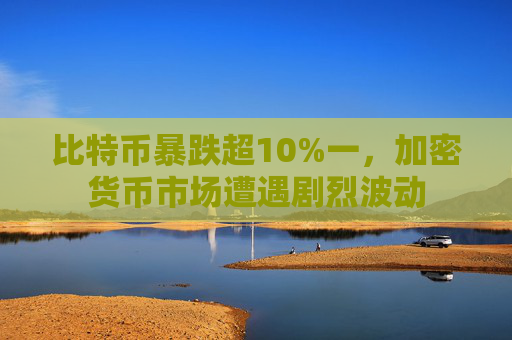 比特币暴跌超10%一,加密货币市场遭遇剧烈波动