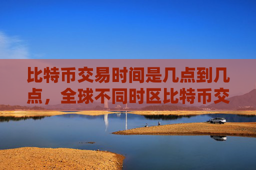 比特币交易时间是几点到几点，全球不同时区比特币交易时间差异