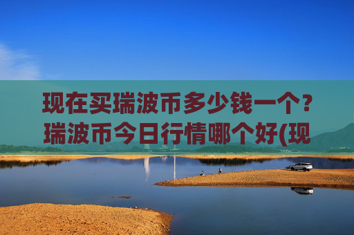 现在买瑞波币多少钱一个？瑞波币今日行情哪个好(现价17.081元)