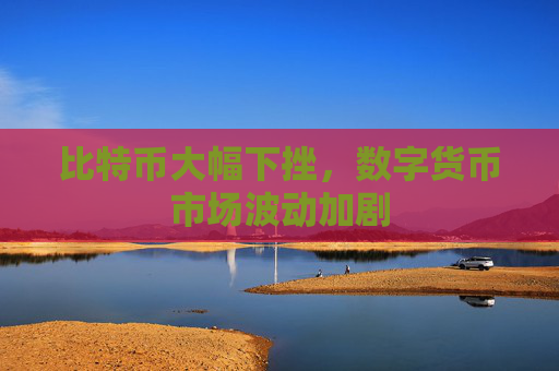 比特币大幅下挫,数字货币市场波动加剧