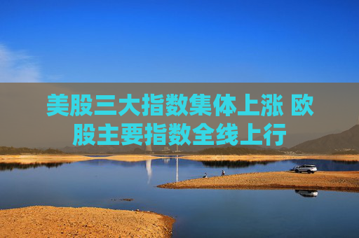 美股三大指数集体上涨 欧股主要指数全线上行