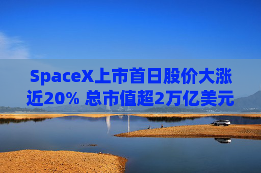 SpaceX上市首日股价大涨近20% 总市值超2万亿美元
