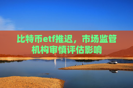 比特币etf推迟，市场监管机构审慎评估影响