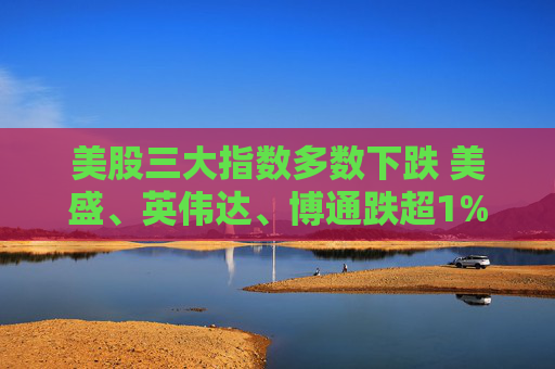 美股三大指数多数下跌 美盛、英伟达、博通跌超1%