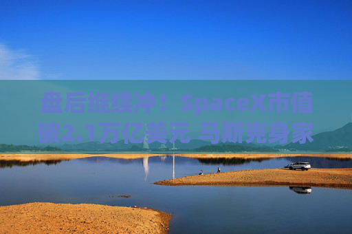 盘后继续冲！SpaceX市值破2.1万亿美元 马斯克身家达巴菲特7倍