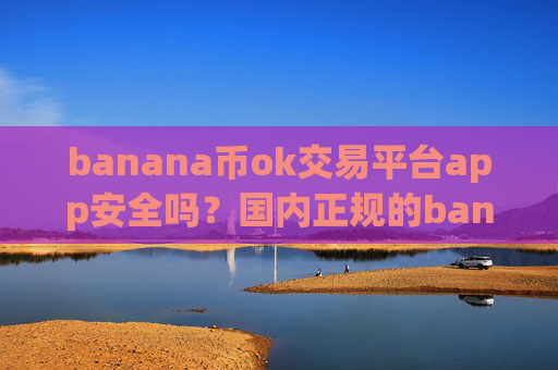 banana币ok交易平台app安全吗?国内正规的banana币交易软件下载