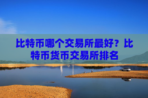 比特币哪个交易所最好?比特币货币交易所排名