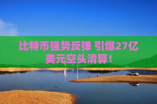 比特币强势反弹 引爆27亿美元空头清算！
