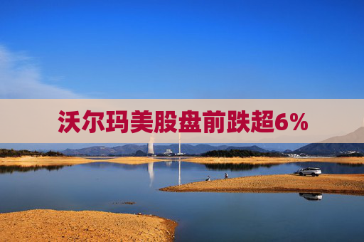沃尔玛美股盘前跌超6%