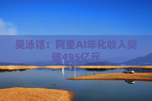 吴泳铭:阿里AI年化收入突破495亿元