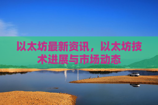 以太坊最新资讯,以太坊技术进展与市场动态