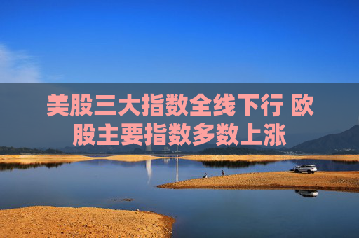 美股三大指数全线下行 欧股主要指数多数上涨