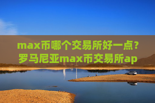 max币哪个交易所好一点?罗马尼亚max币交易所app下载