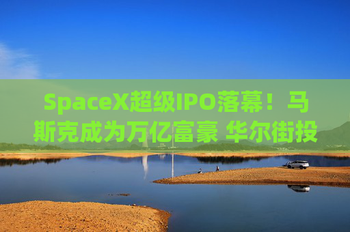 SpaceX超级IPO落幕!马斯克成为万亿富豪 华尔街投行也赚得盆满钵满