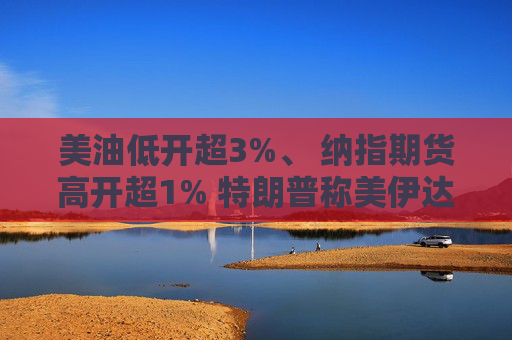 美油低开超3%、 纳指期货高开超1% 特朗普称美伊达成和平协议