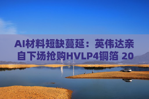 AI材料短缺蔓延:英伟达亲自下场抢购HVLP4铜箔 2026年缺口达1500吨