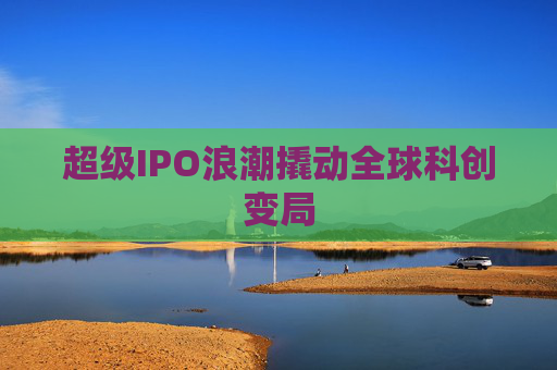 超级IPO浪潮撬动全球科创变局