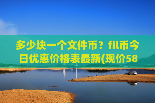 多少块一个文件币？fil币今日优惠价格表最新(现价58.5076元)