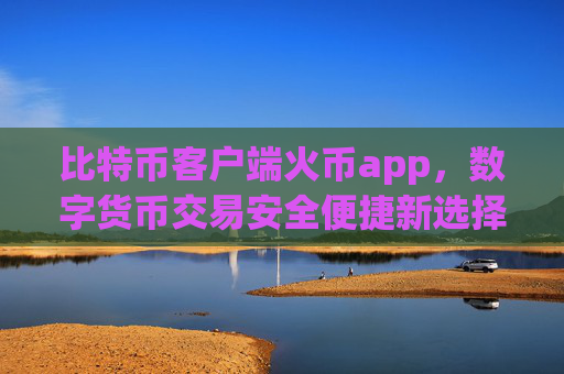 比特币客户端火币app，数字货币交易安全便捷新选择