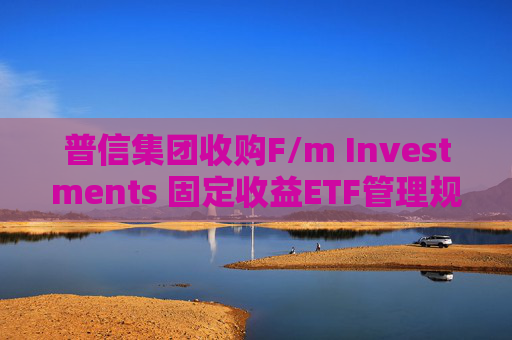 普信集团收购F/m Investments 固定收益ETF管理规模将翻番