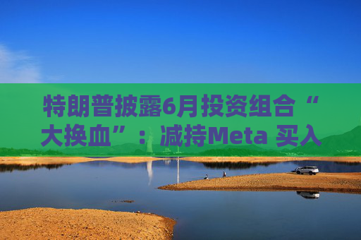特朗普披露6月投资组合“大换血”:减持Meta 买入伯克希尔等股票
