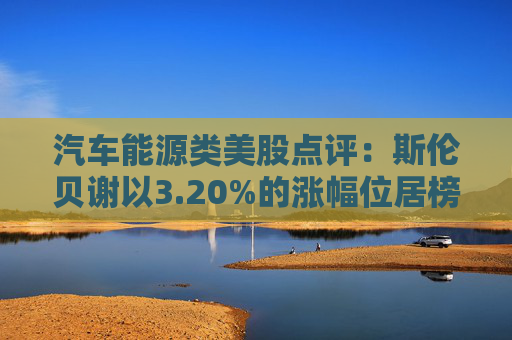 汽车能源类美股点评:斯伦贝谢以3.20%的涨幅位居榜首