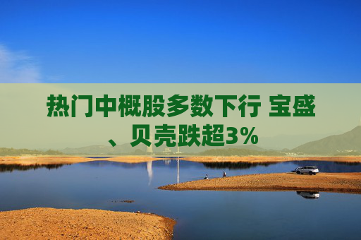 热门中概股多数下行 宝盛、贝壳跌超3%