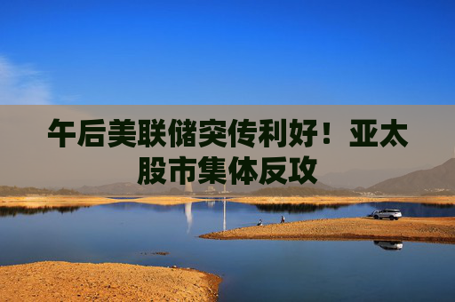 午后美联储突传利好!亚太股市集体反攻