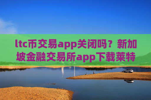 ltc币交易app关闭吗?新加坡金融交易所app下载莱特币