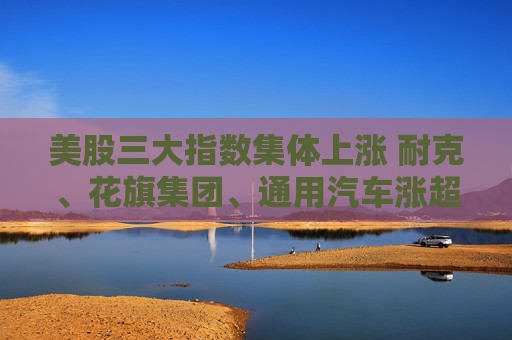 美股三大指数集体上涨 耐克、花旗集团、通用汽车涨超4%