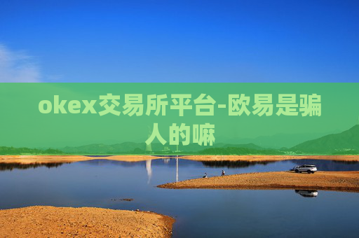 okex交易所平台-欧易是骗人的嘛