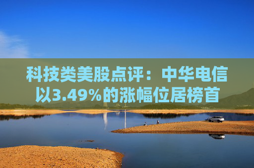 科技类美股点评:中华电信以3.49%的涨幅位居榜首