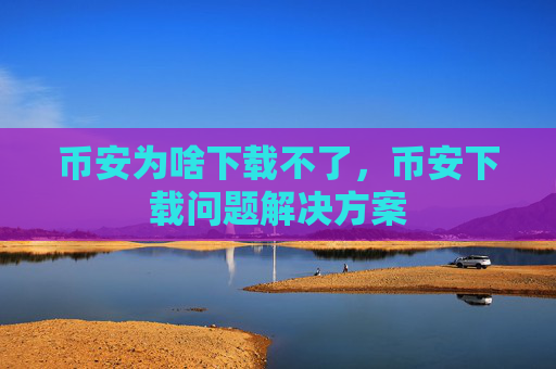 币安为啥下载不了,币安下载问题解决方案