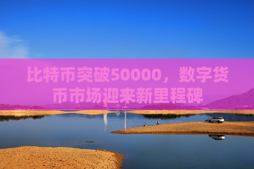 比特币突破50000,数字货币市场迎来新里程碑