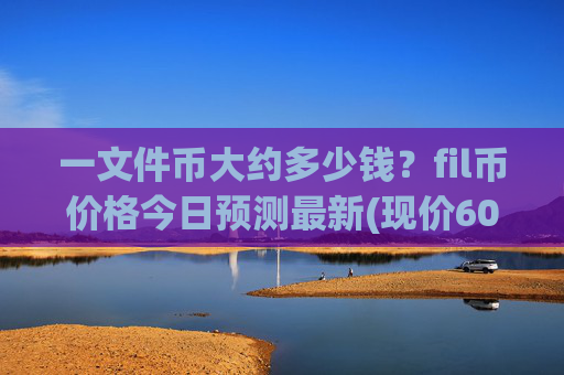 一文件币大约多少钱?fil币价格今日预测最新(现价60.7378元)