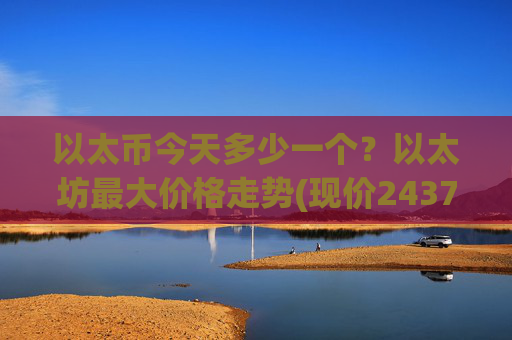 以太币今天多少一个?以太坊最大价格走势(现价24379.18元)