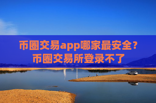 币圈交易app哪家最安全?币圈交易所登录不了