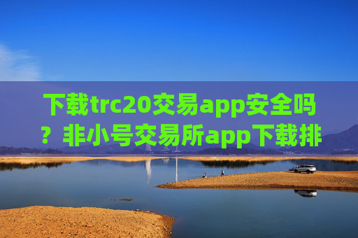 下载trc20交易app安全吗？非小号交易所app下载排名trc20