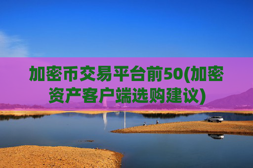 加密币交易平台前50(加密资产客户端选购建议)