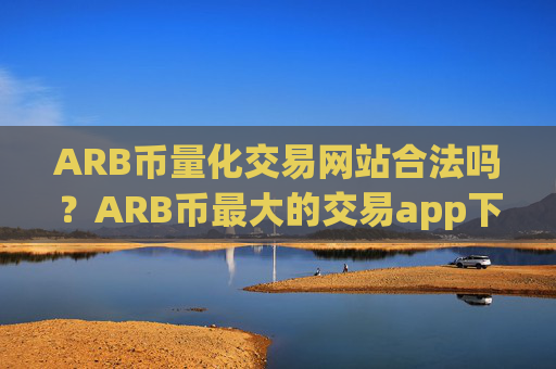 ARB币量化交易网站合法吗?ARB币最大的交易app下载排名