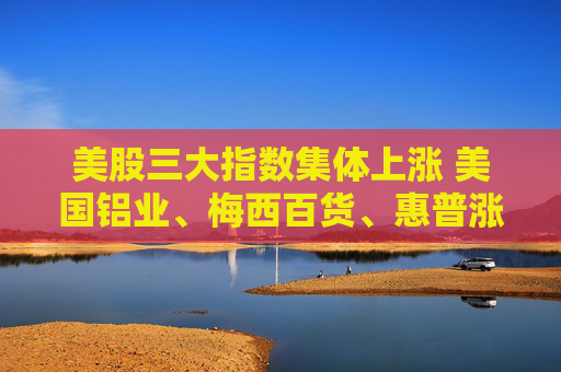 美股三大指数集体上涨 美国铝业、梅西百货、惠普涨超3%
