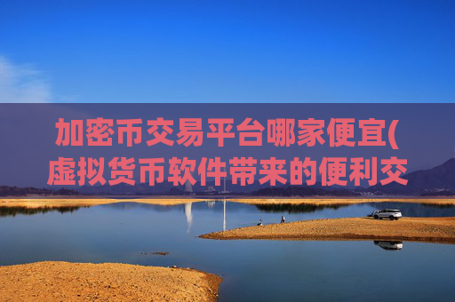 加密币交易平台哪家便宜(虚拟货币软件带来的便利交易)
