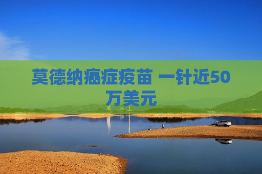 莫德纳癌症疫苗 一针近50万美元